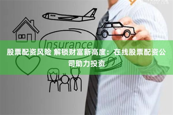股票配资风险 解锁财富新高度：在线股票配资公司助力投资