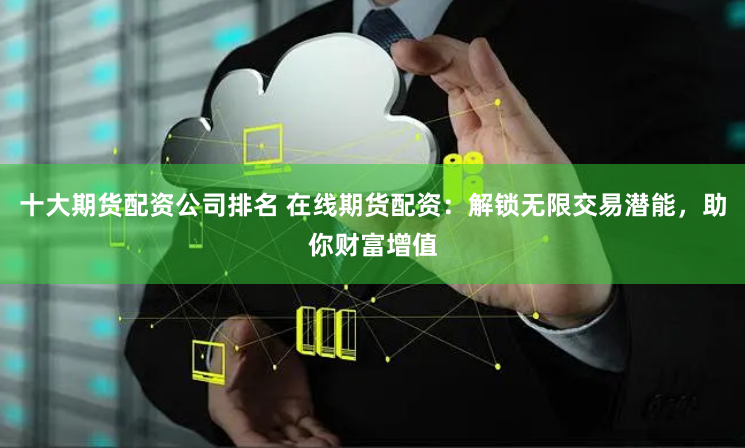 十大期货配资公司排名 在线期货配资:解锁无限交易潜能,助你财富增值