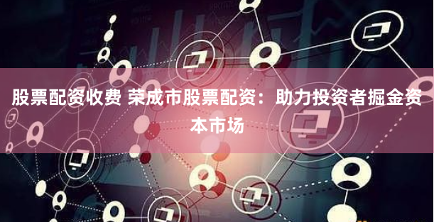 股票配资收费 荣成市股票配资：助力投资者掘金资本市场