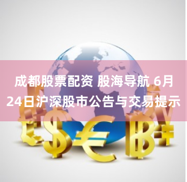 成都股票配资 股海导航 6月24日沪深股市公告与交易提示