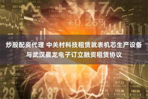 炒股配资代理 中关村科技租赁就表机芯生产设备与武汉晨龙电子订立融资租赁协议