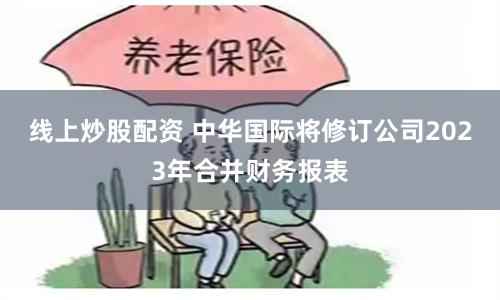 线上炒股配资 中华国际将修订公司2023年合并财务报表