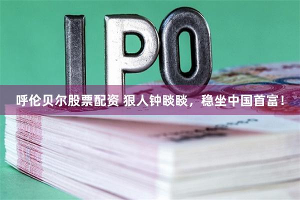 呼伦贝尔股票配资 狠人钟睒睒,稳坐中国首富!