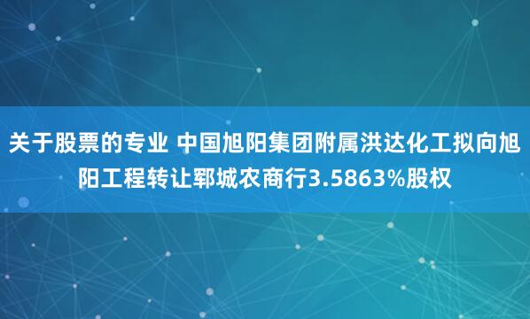 关于股票的专业 中国旭阳集团附属洪达化工拟向旭阳工程转让郓城农商行3.5863%股权