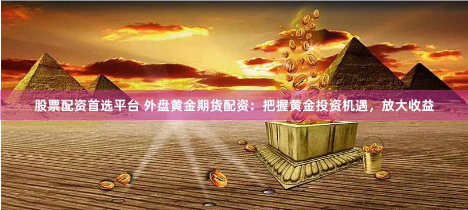 股票配资首选平台 外盘黄金期货配资：把握黄金投资机遇，放大收益